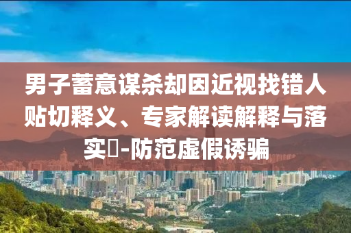 男子蓄意謀殺卻因近視找錯人貼切釋義、專家解讀解釋與落實(shí)?-防范虛假誘騙