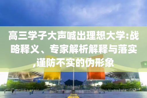 高三學(xué)子大聲喊出理想大學(xué):戰(zhàn)略釋義、專家解析解釋與落實,謹(jǐn)防不實的偽形象