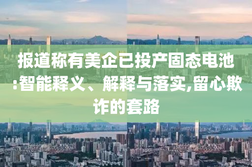報道稱有美企已投產固態電池:智能釋義、解釋與落實,留心欺詐的套路