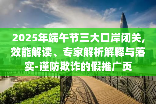 2025年端午節(jié)三大口岸閉關(guān),效能解讀、專家解析解釋與落實-謹(jǐn)防欺詐的假推廣頁