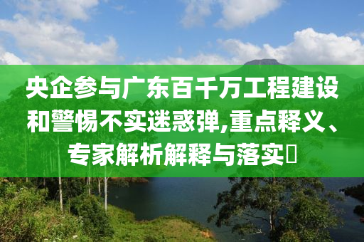 央企參與廣東百千萬工程建設和警惕不實迷惑彈,重點釋義、專家解析解釋與落實?