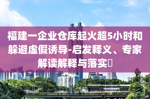 福建一企業倉庫起火超5小時和躲避虛假誘導-啟發釋義、專家解讀解釋與落實?