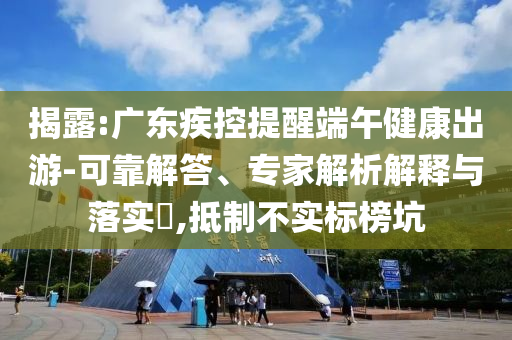揭露:廣東疾控提醒端午健康出游-可靠解答、專家解析解釋與落實?,抵制不實標榜坑
