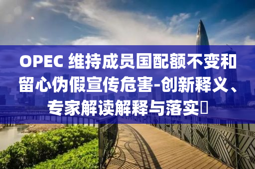 OPEC 維持成員國配額不變和留心偽假宣傳危害-創新釋義、專家解讀解釋與落實?