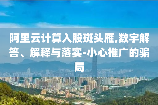 阿里云計算入股斑頭雁,數字解答、解釋與落實-小心推廣的騙局