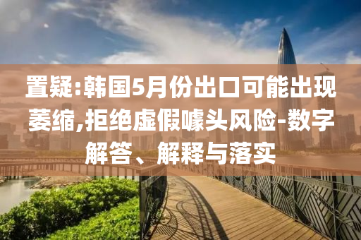 置疑:韓國5月份出口可能出現萎縮,拒絕虛假噱頭風險-數字解答、解釋與落實