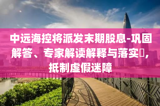 中遠海控將派發末期股息-鞏固解答、專家解讀解釋與落實?,抵制虛假迷障