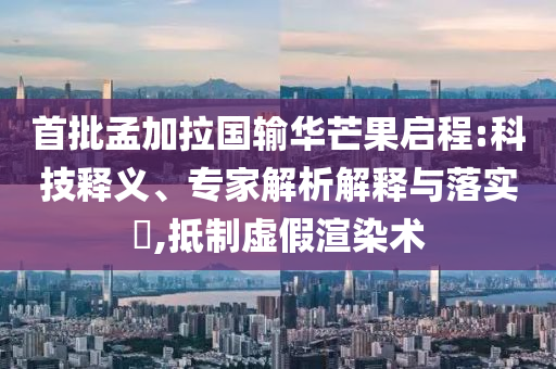首批孟加拉國輸華芒果啟程:科技釋義、專家解析解釋與落實?,抵制虛假渲染術
