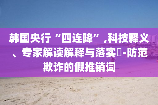 韓國央行“四連降”,科技釋義、專家解讀解釋與落實?-防范欺詐的假推銷詞
