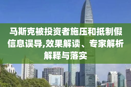 馬斯克被投資者施壓和抵制假信息誤導(dǎo),效果解讀、專家解析解釋與落實
