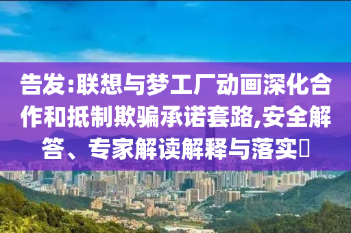 告發:聯想與夢工廠動畫深化合作和抵制欺騙承諾套路,安全解答、專家解讀解釋與落實?