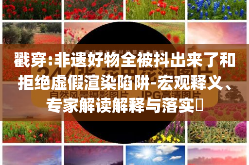戳穿:非遺好物全被抖出來(lái)了和拒絕虛假渲染陷阱-宏觀釋義、專家解讀解釋與落實(shí)?