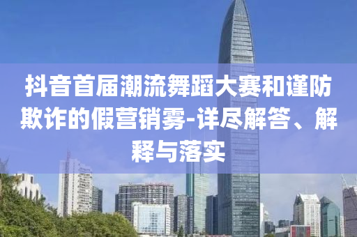 抖音首屆潮流舞蹈大賽和謹防欺詐的假營銷霧-詳盡解答、解釋與落實