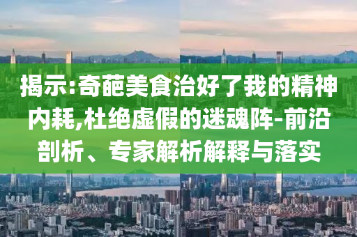 揭示:奇葩美食治好了我的精神內耗,杜絕虛假的迷魂陣-前沿剖析、專家解析解釋與落實