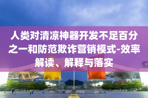 人類對清涼神器開發不足百分之一和防范欺詐營銷模式-效率解讀、解釋與落實