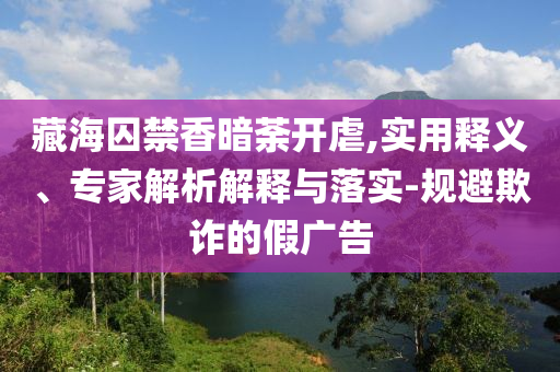 藏海囚禁香暗荼開虐,實用釋義、專家解析解釋與落實-規(guī)避欺詐的假廣告