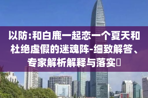 以防:和白鹿一起戀一個夏天和杜絕虛假的迷魂陣-細致解答、專家解析解釋與落實?