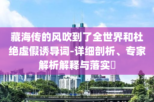 藏海傳的風吹到了全世界和杜絕虛假誘導詞-詳細剖析、專家解析解釋與落實?