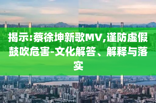 揭示:蔡徐坤新歌MV,謹(jǐn)防虛假鼓吹危害-文化解答、解釋與落實(shí)