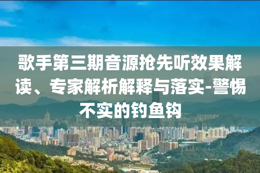 歌手第三期音源搶先聽效果解讀、專家解析解釋與落實(shí)-警惕不實(shí)的釣魚鉤