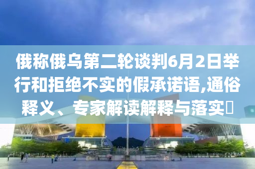 俄稱俄烏第二輪談判6月2日舉行和拒絕不實(shí)的假承諾語,通俗釋義、專家解讀解釋與落實(shí)?
