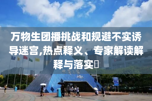 萬物生團(tuán)播挑戰(zhàn)和規(guī)避不實(shí)誘導(dǎo)迷宮,熱點(diǎn)釋義、專家解讀解釋與落實(shí)?