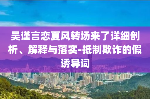 吳謹(jǐn)言戀夏風(fēng)轉(zhuǎn)場(chǎng)來了詳細(xì)剖析、解釋與落實(shí)-抵制欺詐的假誘導(dǎo)詞