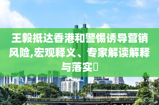 王毅抵達(dá)香港和警惕誘導(dǎo)營銷風(fēng)險(xiǎn),宏觀釋義、專家解讀解釋與落實(shí)?