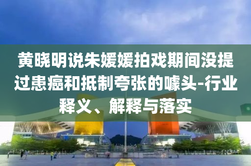 黃曉明說朱媛媛拍戲期間沒提過患癌和抵制夸張的噱頭-行業釋義、解釋與落實