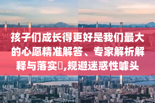 孩子們成長得更好是我們最大的心愿精準解答、專家解析解釋與落實?,規避迷惑性噱頭