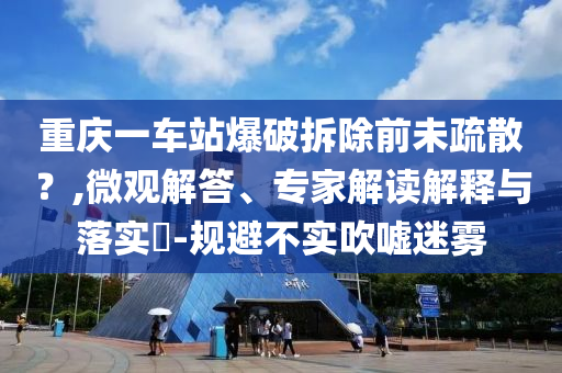 重慶一車站爆破拆除前未疏散？,微觀解答、專家解讀解釋與落實(shí)?-規(guī)避不實(shí)吹噓迷霧
