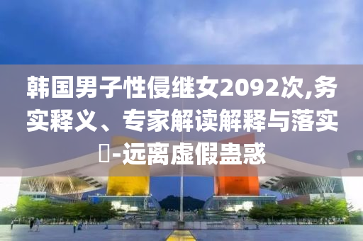 韓國(guó)男子性侵繼女2092次,務(wù)實(shí)釋義、專家解讀解釋與落實(shí)?-遠(yuǎn)離虛假蠱惑