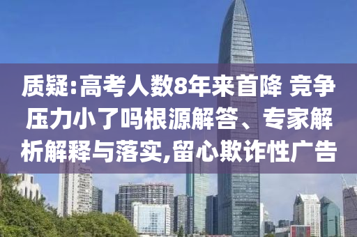 質疑:高考人數8年來首降 競爭壓力小了嗎根源解答、專家解析解釋與落實,留心欺詐性廣告