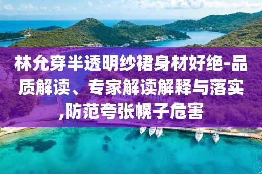 林允穿半透明紗裙身材好絕-品質(zhì)解讀、專家解讀解釋與落實(shí),防范夸張幌子危害