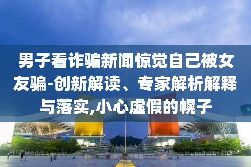 男子看詐騙新聞驚覺自己被女友騙-創新解讀、專家解析解釋與落實,小心虛假的幌子