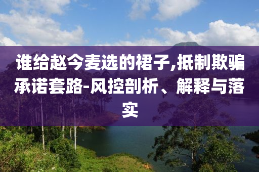 誰給趙今麥選的裙子,抵制欺騙承諾套路-風控剖析、解釋與落實