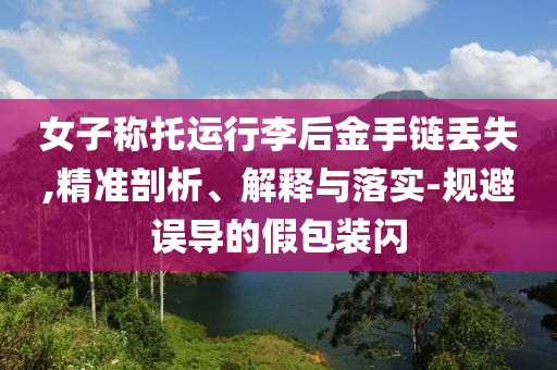 女子稱(chēng)托運(yùn)行李后金手鏈丟失,精準(zhǔn)剖析、解釋與落實(shí)-規(guī)避誤導(dǎo)的假包裝閃