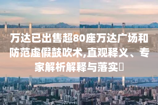 萬達已出售超80座萬達廣場和防范虛假鼓吹術(shù),直觀釋義、專家解析解釋與落實?