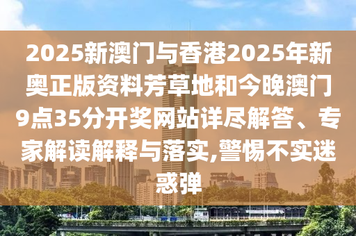 2025新澳門與香港2025年新奧正版資料芳草地和今晚澳門9點35分開獎網(wǎng)站詳盡解答、專家解讀解釋與落實,警惕不實迷惑彈