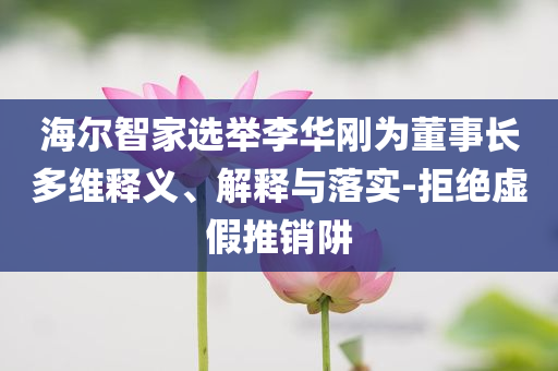 海爾智家選舉李華剛為董事長多維釋義、解釋與落實-拒絕虛假推銷阱