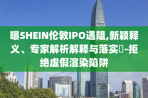 曝SHEIN倫敦IPO遇阻,新穎釋義、專家解析解釋與落實?-拒絕虛假渲染陷阱