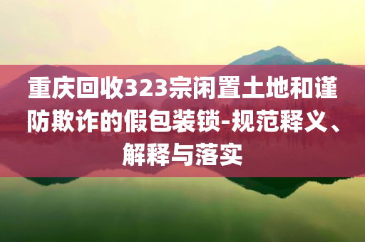 重慶回收323宗閑置土地和謹防欺詐的假包裝鎖-規范釋義、解釋與落實