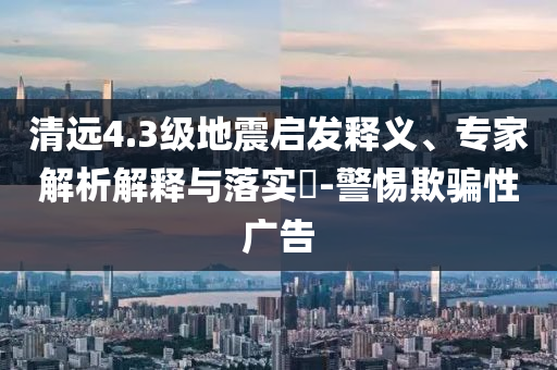 清遠4.3級地震啟發釋義、專家解析解釋與落實?-警惕欺騙性廣告