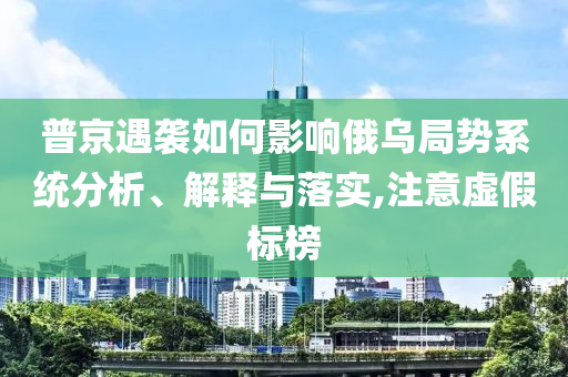 普京遇襲如何影響俄烏局勢系統分析、解釋與落實,注意虛假標榜