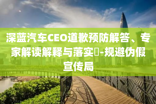深藍(lán)汽車CEO道歉預(yù)防解答、專家解讀解釋與落實(shí)?-規(guī)避偽假宣傳局