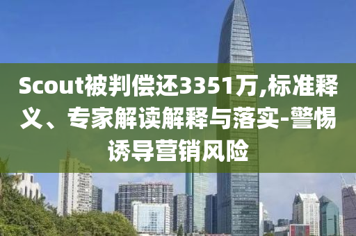 Scout被判償還3351萬,標準釋義、專家解讀解釋與落實-警惕誘導營銷風險