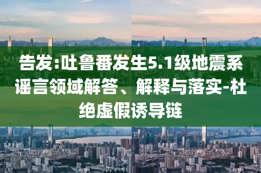 告發(fā):吐魯番發(fā)生5.1級地震系謠言領(lǐng)域解答、解釋與落實(shí)-杜絕虛假誘導(dǎo)鏈