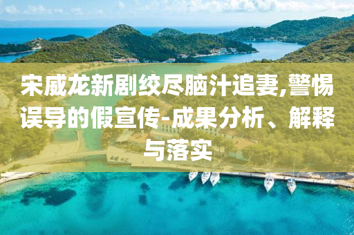 宋威龍新劇絞盡腦汁追妻,警惕誤導(dǎo)的假宣傳-成果分析、解釋與落實(shí)