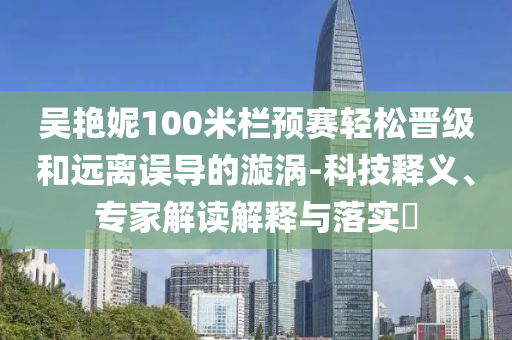 吳艷妮100米欄預(yù)賽輕松晉級和遠(yuǎn)離誤導(dǎo)的漩渦-科技釋義、專家解讀解釋與落實?