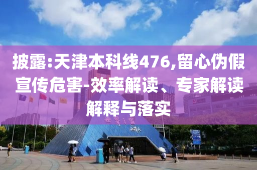 披露:天津本科線476,留心偽假宣傳危害-效率解讀、專家解讀解釋與落實